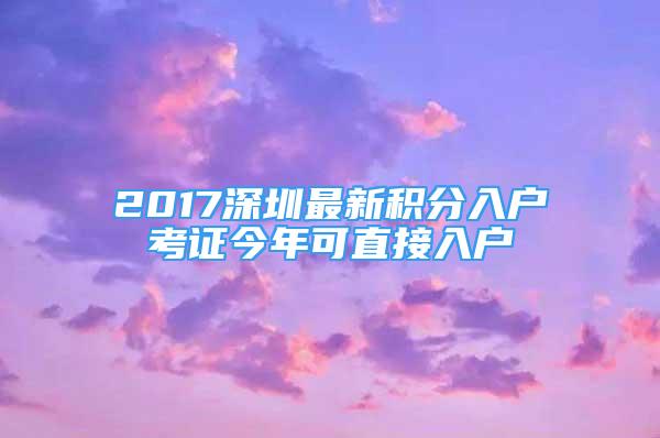 2017深圳最新积分入户考证今年可直接入户
