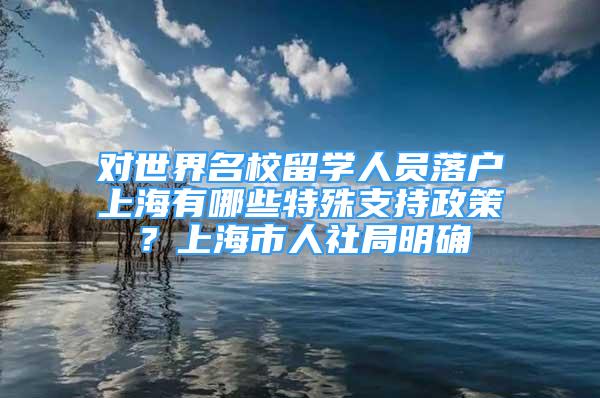 对世界名校留学人员落户上海有哪些特殊支持政策？上海市人社局明确