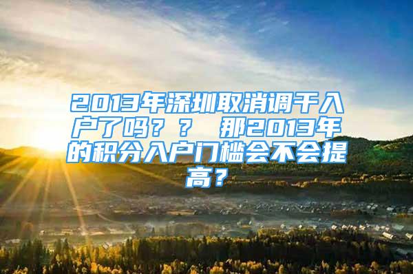 2013年深圳取消调干入户了吗？？ 那2013年的积分入户门槛会不会提高？