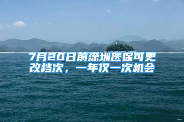 7月20日前深圳医保可更改档次，一年仅一次机会