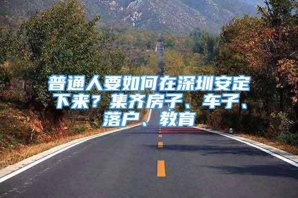 普通人要如何在深圳安定下来？集齐房子、车子、落户、教育