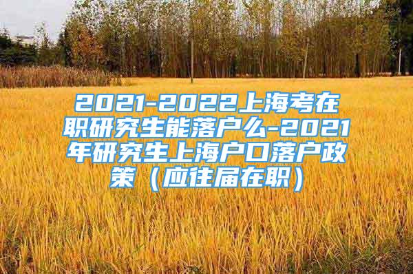 2021-2022上海考在职研究生能落户么-2021年研究生上海户口落户政策（应往届在职）