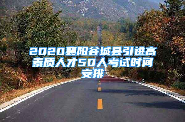 2020襄阳谷城县引进高素质人才50人考试时间安排