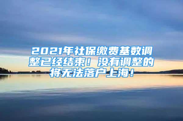 2021年社保缴费基数调整已经结束！没有调整的将无法落户上海！