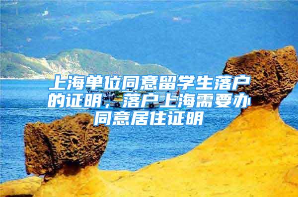 上海单位同意留学生落户的证明，落户上海需要办同意居住证明