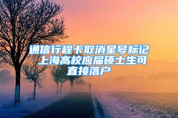 通信行程卡取消星号标记 上海高校应届硕士生可直接落户