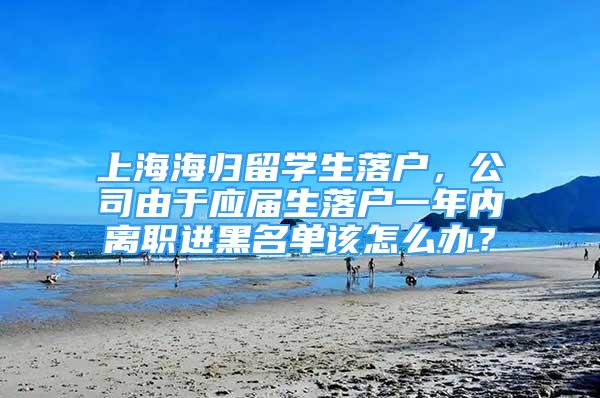 上海海归留学生落户，公司由于应届生落户一年内离职进黑名单该怎么办？