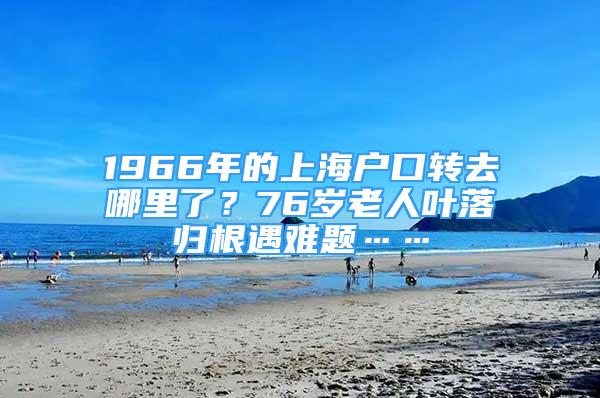 1966年的上海户口转去哪里了？76岁老人叶落归根遇难题……