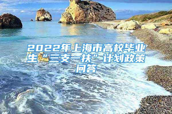 2022年上海市高校毕业生“三支一扶”计划政策问答
