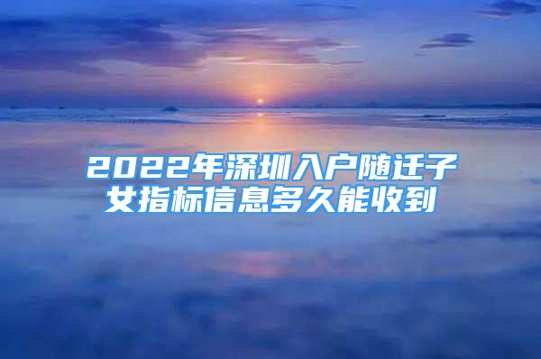2022年深圳入户随迁子女指标信息多久能收到