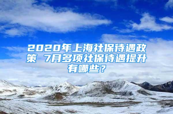 2020年上海社保待遇政策 7月多项社保待遇提升有哪些？