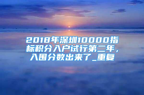 2018年深圳10000指标积分入户试行第二年，入围分数出来了_重复