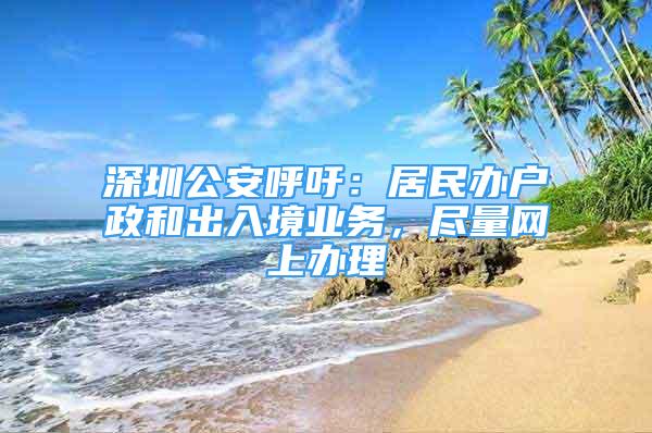 深圳公安呼吁：居民办户政和出入境业务，尽量网上办理