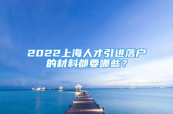 2022上海人才引进落户的材料都要哪些？