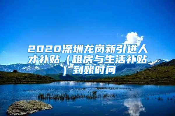 2020深圳龙岗新引进人才补贴（租房与生活补贴）到账时间