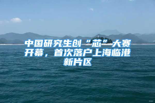 中国研究生创“芯”大赛开幕，首次落户上海临港新片区