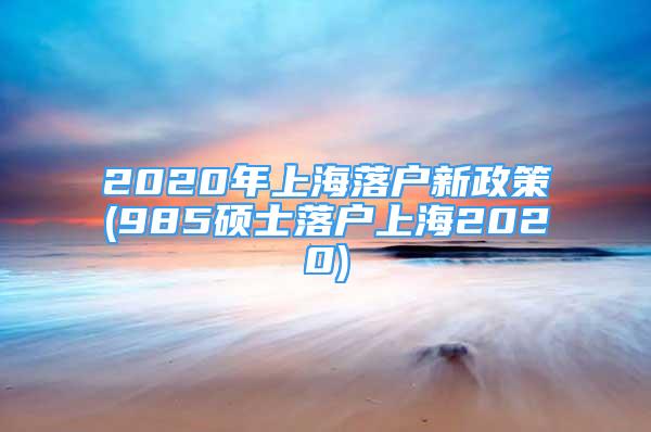 2020年上海落户新政策(985硕士落户上海2020)