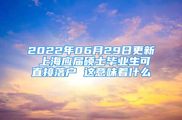 2022年06月29日更新 上海应届硕士毕业生可直接落户 这意味着什么