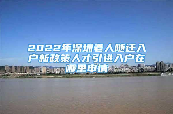 2022年深圳老人随迁入户新政策人才引进入户在哪里申请