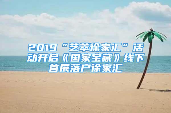 2019“艺萃徐家汇”活动开启《国家宝藏》线下首展落户徐家汇