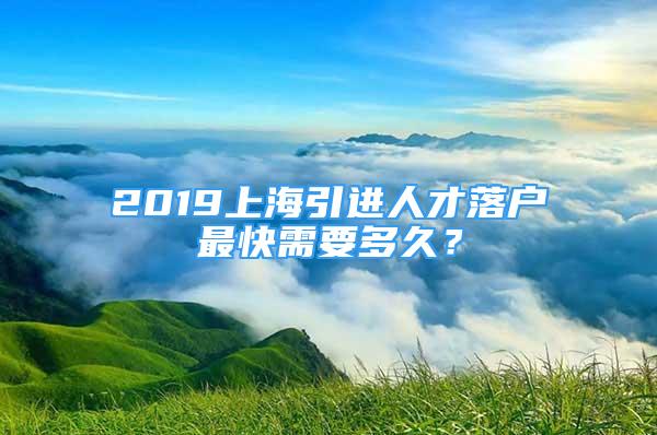2019上海引进人才落户最快需要多久？
