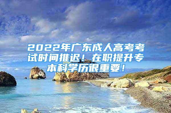 2022年广东成人高考考试时间推迟！在职提升专本科学历很重要！
