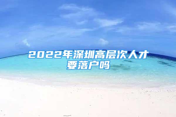2022年深圳高层次人才要落户吗