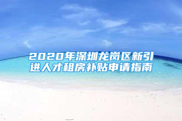 2020年深圳龙岗区新引进人才租房补贴申请指南