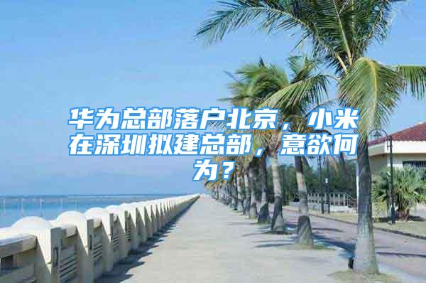 华为总部落户北京，小米在深圳拟建总部，意欲何为？
