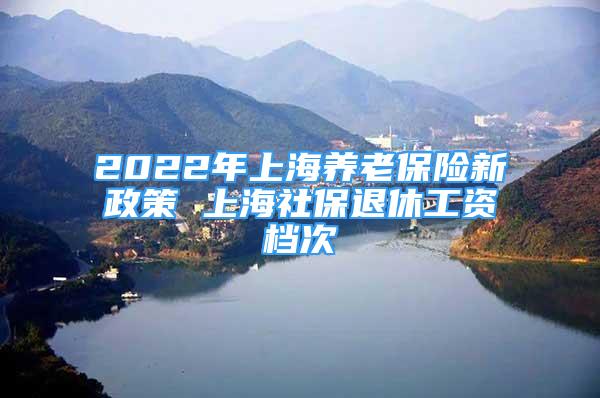 2022年上海养老保险新政策 上海社保退休工资档次