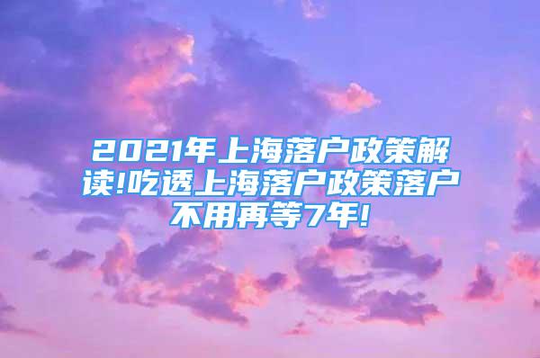 2021年上海落户政策解读!吃透上海落户政策落户不用再等7年!