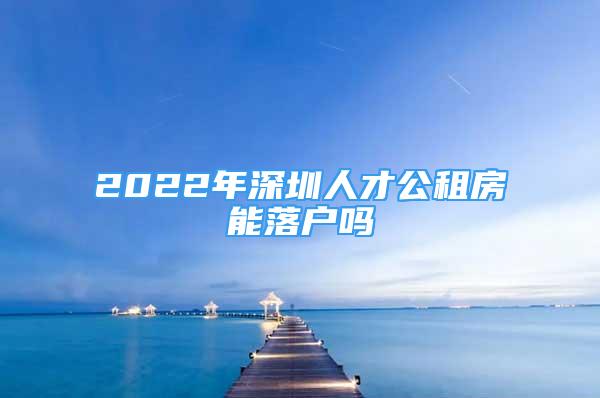 2022年深圳人才公租房能落户吗