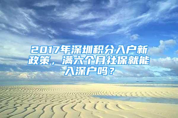 2017年深圳积分入户新政策，满六个月社保就能入深户吗？