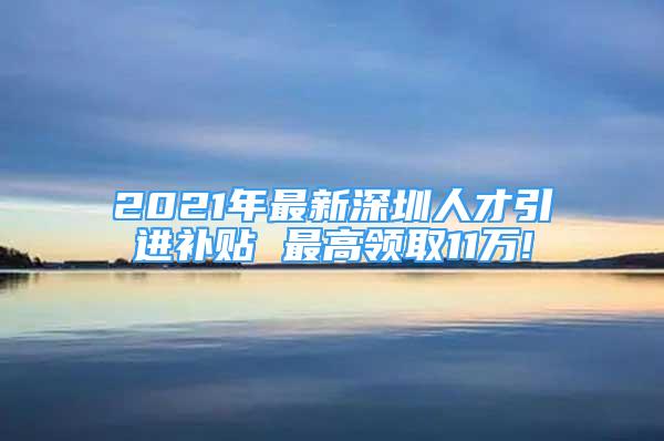 2021年最新深圳人才引进补贴 最高领取11万!