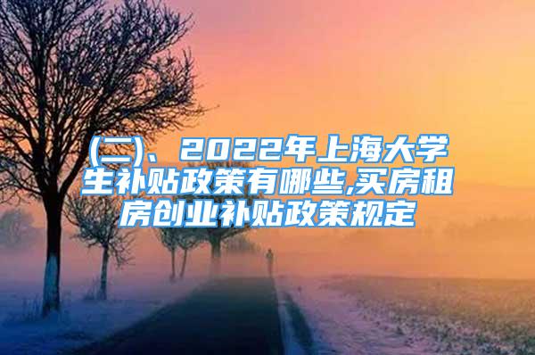 (二)、2022年上海大学生补贴政策有哪些,买房租房创业补贴政策规定