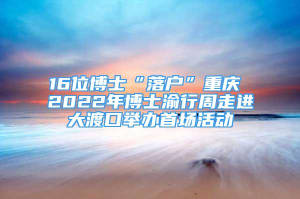 16位博士“落户”重庆 2022年博士渝行周走进大渡口举办首场活动