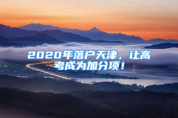2020年落户天津，让高考成为加分项！