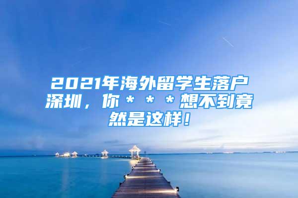 2021年海外留学生落户深圳，你＊＊＊想不到竟然是这样！