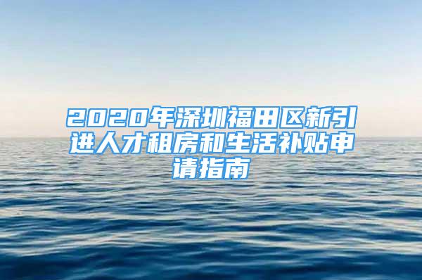 2020年深圳福田区新引进人才租房和生活补贴申请指南
