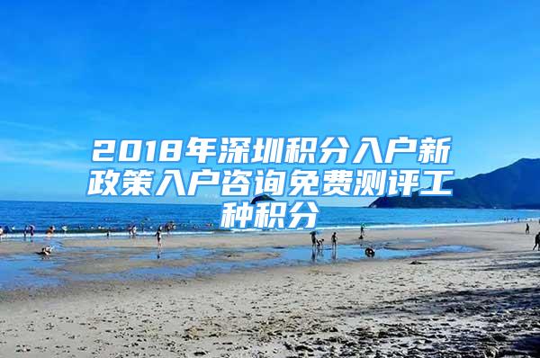 2018年深圳积分入户新政策入户咨询免费测评工种积分