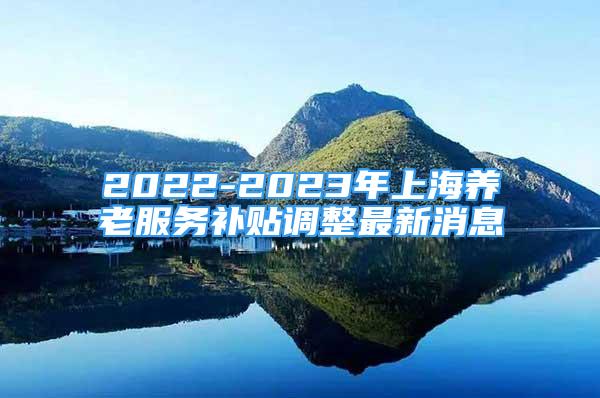 2022-2023年上海养老服务补贴调整最新消息