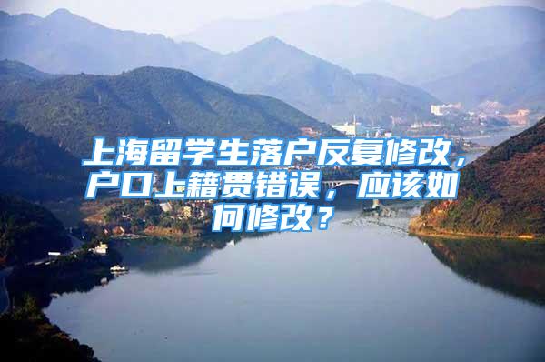 上海留学生落户反复修改，户口上籍贯错误，应该如何修改？