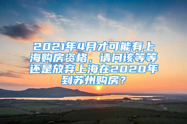 2021年4月才可能有上海购房资格，请问该等等还是放弃上海在2020年到苏州购房？