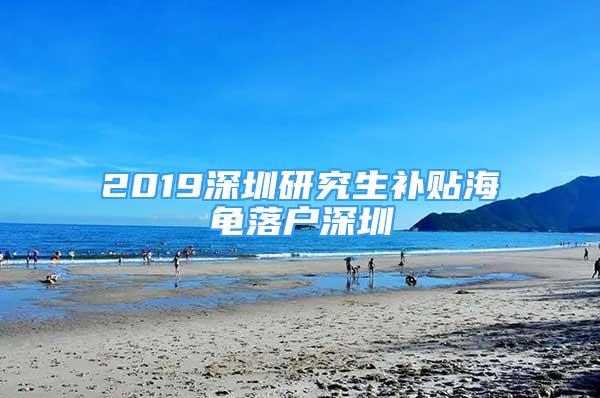 2019深圳研究生补贴海龟落户深圳