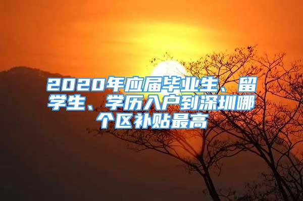 2020年应届毕业生、留学生、学历入户到深圳哪个区补贴最高
