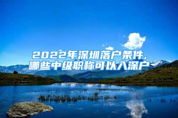 2022年深圳落户条件,哪些中级职称可以入深户