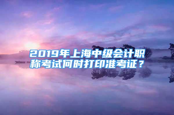 2019年上海中级会计职称考试何时打印准考证？