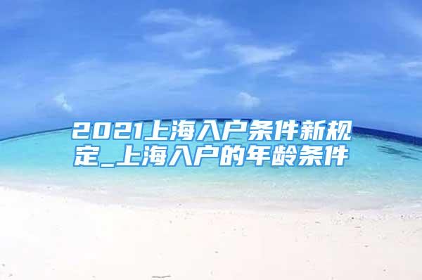 2021上海入户条件新规定_上海入户的年龄条件