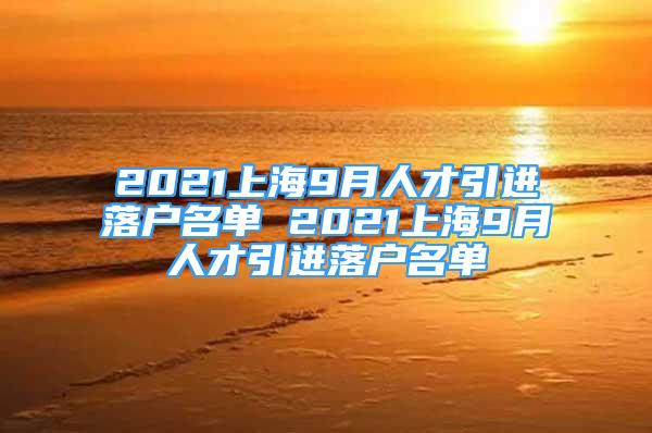 2021上海9月人才引进落户名单 2021上海9月人才引进落户名单