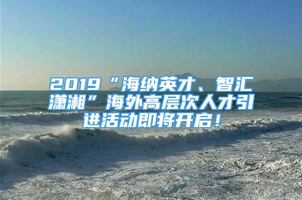 2019“海纳英才、智汇潇湘”海外高层次人才引进活动即将开启！